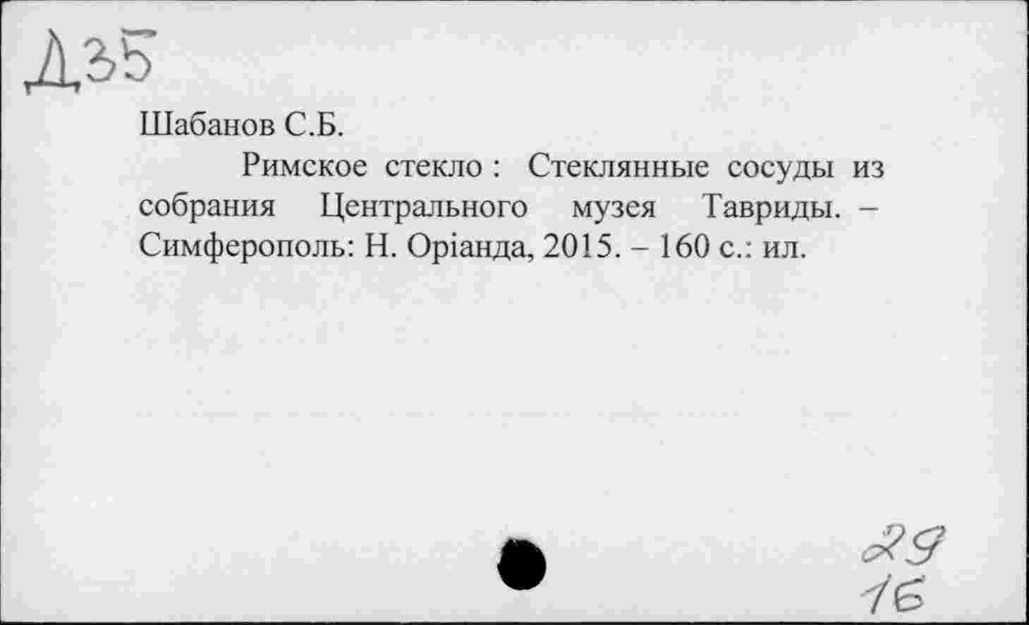 ﻿Дз>5
Шабанов С.Б.
Римское стекло : Стеклянные сосуды из собрания Центрального музея Тавриды. -Симферополь: Н. Оріанда, 2015. - 160 с.: ил.